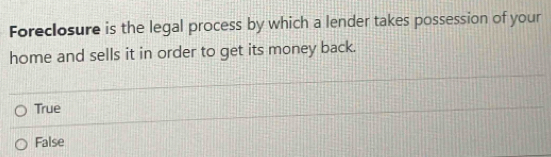 Foreclosure is the legal process by which a lender takes possession of your
home and sells it in order to get its money back.
True
False