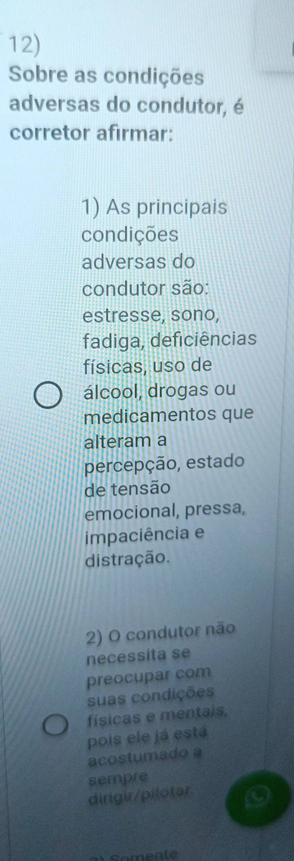 Sobre as condições
adversas do condutor, é
corretor afırmar:
1) As principais
condições
adversas do
condutor são:
estresse, sono,
fadiga, deficiências
físicas, uso de
álcool, drogas ou
medicamentos que
alteram a
percepção, estado
de tensão
emocional, pressa,
impaciência e
distração.
2) O condutor não
necessita se
preocupar com
suas condições
físicas e mentais,
pois ele já está
acostumado a
sempre
dirigir/pilotar.
m comente