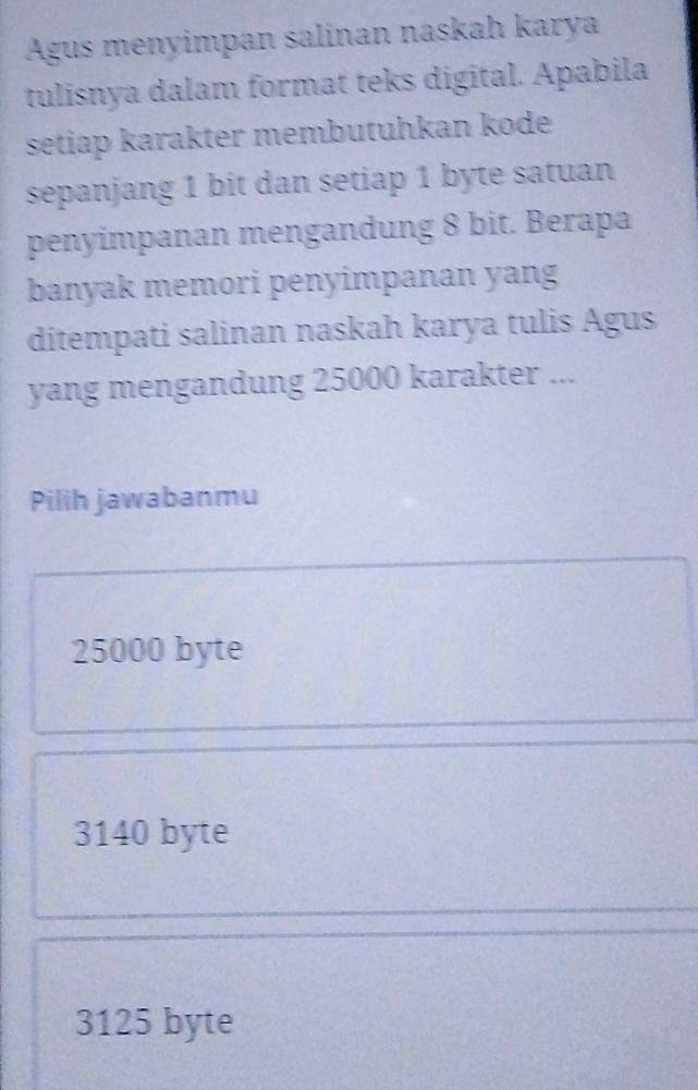 Agus menyimpan salinan naskah karya
tulisnya dalam format teks digital. Apabila
setiap karakter membutuhkan kode
sepanjang 1 bit dan setiap 1 byte satuan
penyimpanan mengandung 8 bit. Berapa
banyak memori penyimpanan yang
ditempati salinan naskah karya tulis Agus
yang mengandung 25000 karakter ...
Pilih jawabanmu
25000 byte
3140 byte
3125 byte