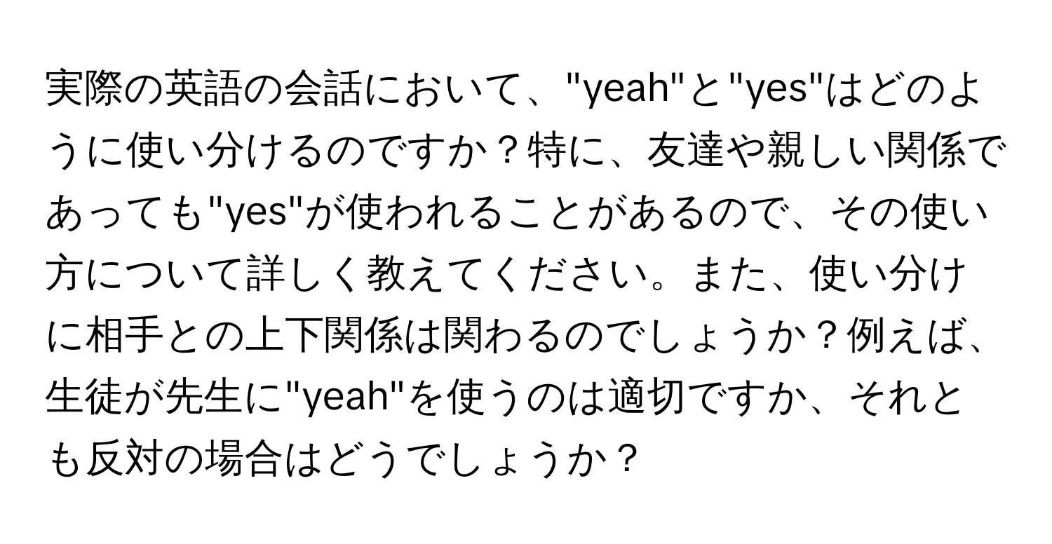 実際の英語の会話において、"yeah"と"yes"はどのように使い分けるのですか？特に、友達や親しい関係であっても"yes"が使われることがあるので、その使い方について詳しく教えてください。また、使い分けに相手との上下関係は関わるのでしょうか？例えば、生徒が先生に"yeah"を使うのは適切ですか、それとも反対の場合はどうでしょうか？