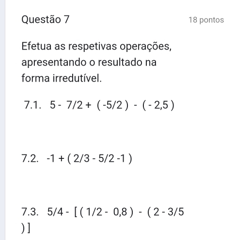 pontos 
Efetua as respetivas operações, 
apresentando o resultado na 
forma irredutível. 
7.1. 5-7/2+(-5/2)-(-2,5)
7.2. -1+(2/3-5/2-1)
7.3. 5/4-[(1/2-0,8)-(2-3/5
) ]