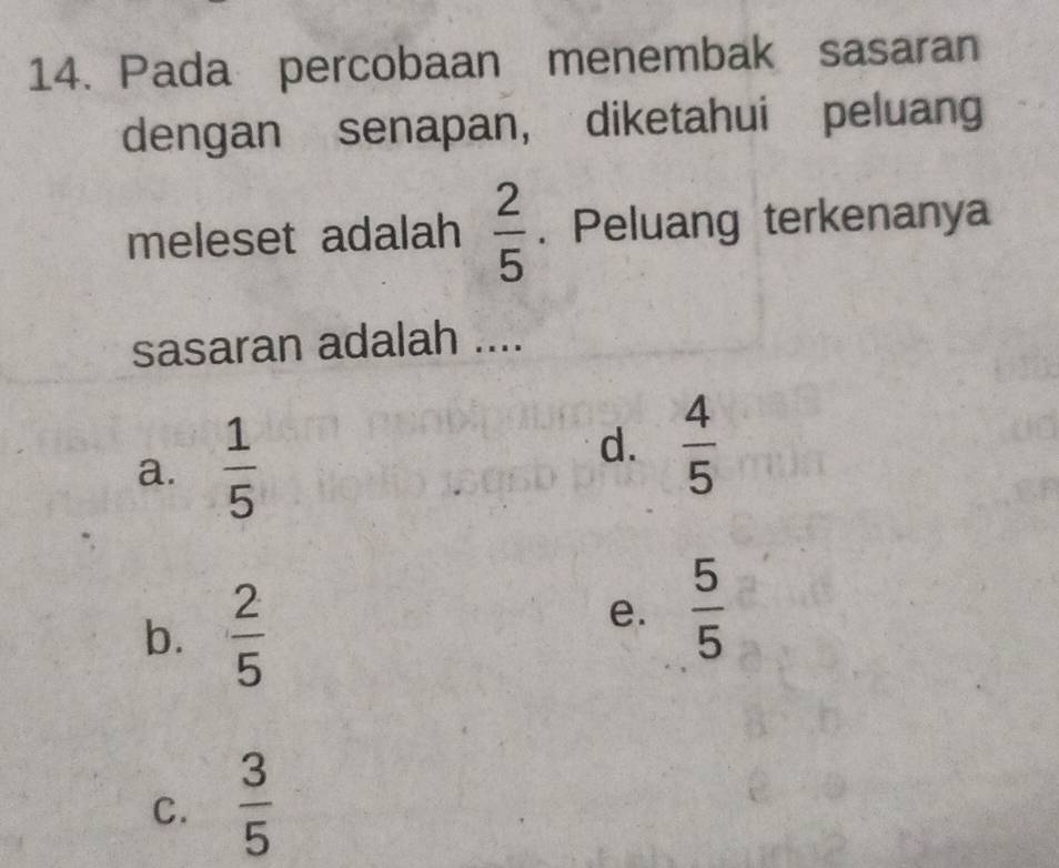 Pada percobaan menembak sasaran
dengan senapan, diketahui peluang
meleset adalah  2/5 . Peluang terkenanya
sasaran adalah ....
a.  1/5 
d.  4/5 
b.  2/5 
e.  5/5 
C.  3/5 