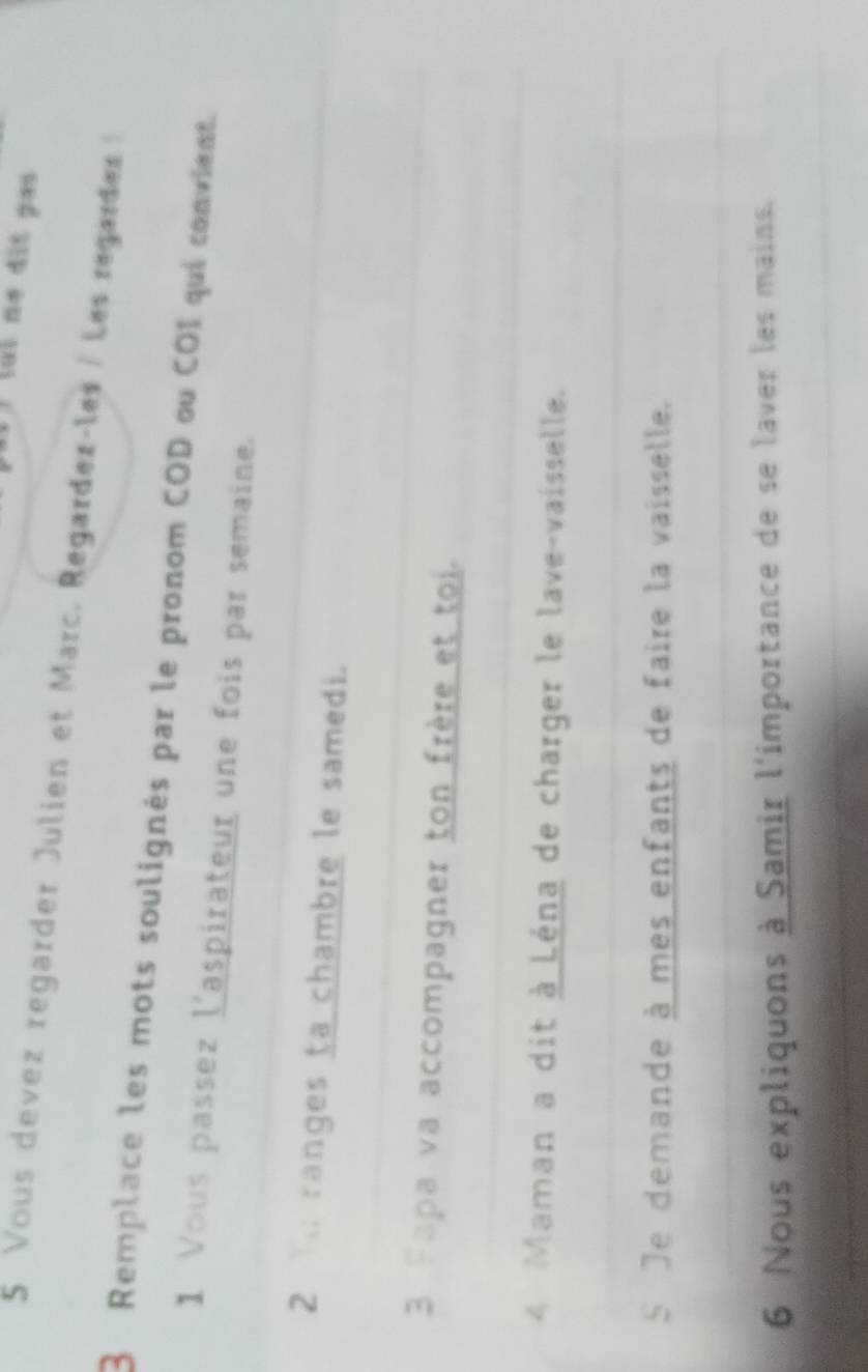 Vous devez regarder Julien et Marc. Regardez-les / Les regardez 
3 Remplace les mots soulignés par le pronom COD ou COI qui convient. 
_ 
1 Vous passez l'aspirateur une fois par semaine. 
2T ranges ta chambre le samedi. 
_ 
_ 
3 Fapa va accompagner ton frère et toi. 
_ 
_ 
4 Maman a dit à Léna de charger le lave-vaisselle. 
_ 
S Je demande à mes enfants de faire la vaisselle. 
_ 
6 Nous expliquons à Samir l'importance de se laver les mains. 
_