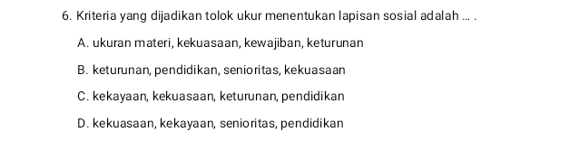 Kriteria yang dijadikan tolok ukur menentukan lapisan sosial adalah ... .
A. ukuran materi, kekuasaan, kewajiban, keturunan
B. keturunan, pendidikan, senioritas, kekuasaan
C. kekayaan, kekuasaan, keturunan, pendidikan
D. kekuasaan, kekayaan, senioritas, pendidikan