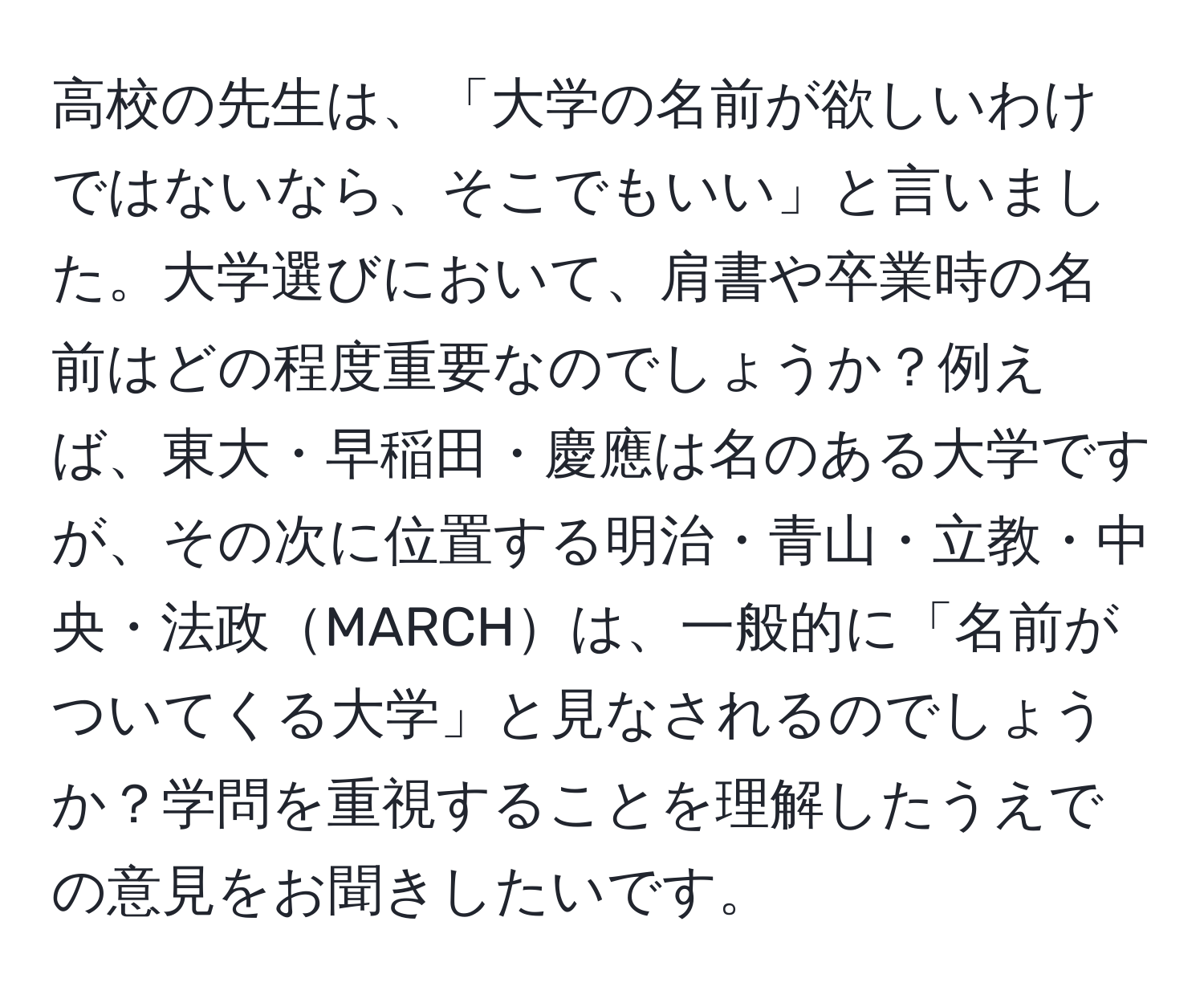 高校の先生は、「大学の名前が欲しいわけではないなら、そこでもいい」と言いました。大学選びにおいて、肩書や卒業時の名前はどの程度重要なのでしょうか？例えば、東大・早稲田・慶應は名のある大学ですが、その次に位置する明治・青山・立教・中央・法政MARCHは、一般的に「名前がついてくる大学」と見なされるのでしょうか？学問を重視することを理解したうえでの意見をお聞きしたいです。