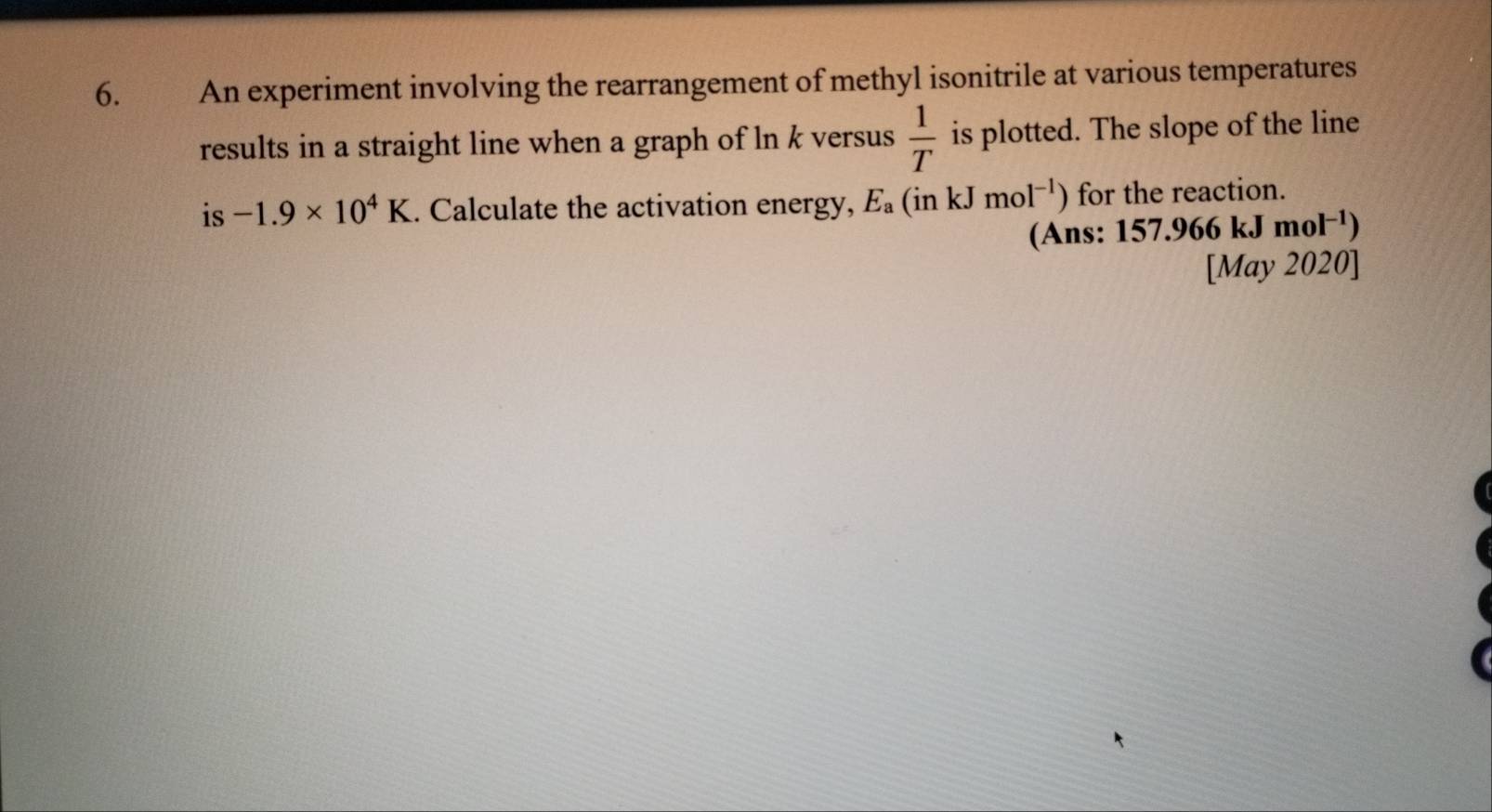 An experiment involving the rearrangement of methyl isonitrile at various temperatures 
results in a straight line when a graph of ln k versus  1/T  is plotted. The slope of the line 
is -1.9* 10^4K. Calculate the activation energy, E_a(inkJmol^(-1)) for the reaction. 
(Ans: 157.966kJmol^(-1))
[May 2020]