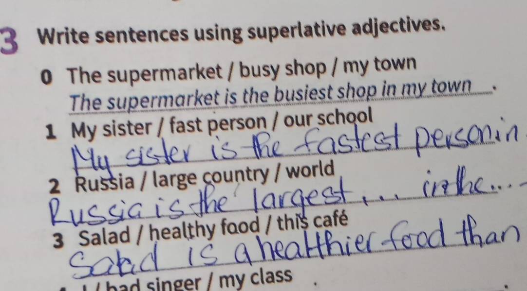 Write sentences using superlative adjectives. 
0 The supermarket / busy shop / my town 
The supermarket is the busiest shop in my town . 
_ 
1 My sister / fast person / our school 
2 Russia / large country / world 
_ 
3 Salad / healthy food / this café 
had singer / my class