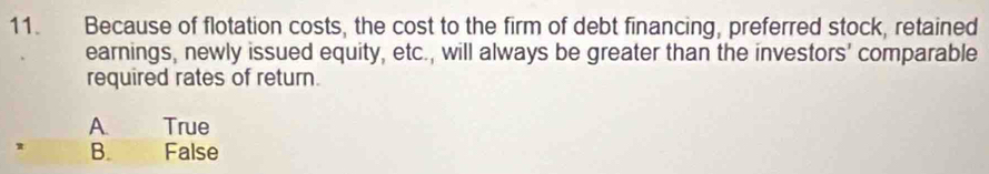 Because of flotation costs, the cost to the firm of debt financing, preferred stock, retained
earnings, newly issued equity, etc., will always be greater than the investors' comparable
required rates of return.
A. True
B. False