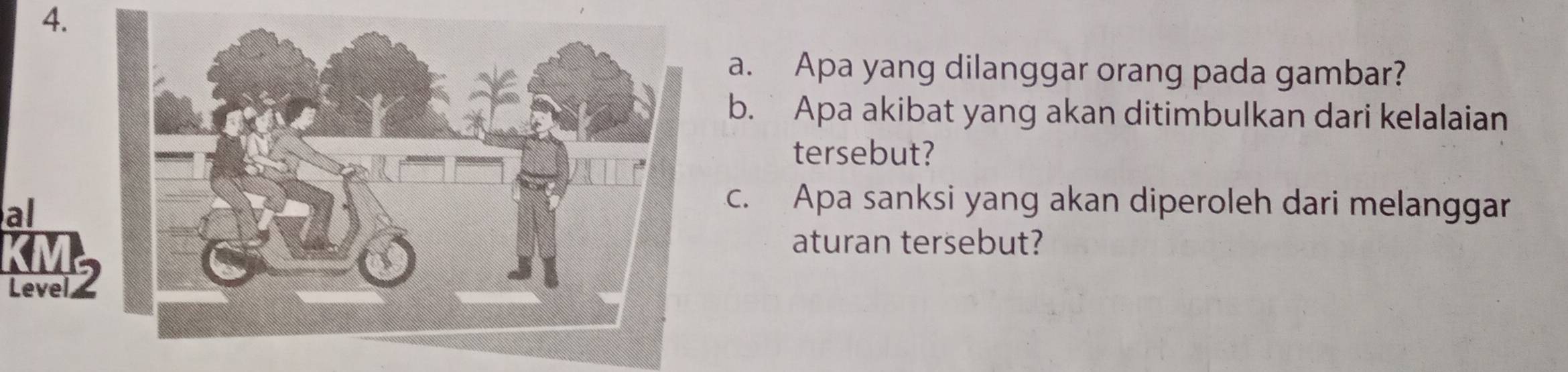 Apa yang dilanggar orang pada gambar? 
b. Apa akibat yang akan ditimbulkan dari kelalaian 
tersebut? 
al 
c. Apa sanksi yang akan diperoleh dari melanggar 
aturan tersebut? 
Level