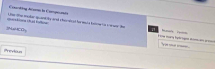 Counting Atams in Compounds 
questions that follow: Use the molar quantity and chemical formula below to answer the 5 How many bydrogen stoms ar presn Numeric 2 pulots
3NaHCO_3
Type your answo... 
Previous