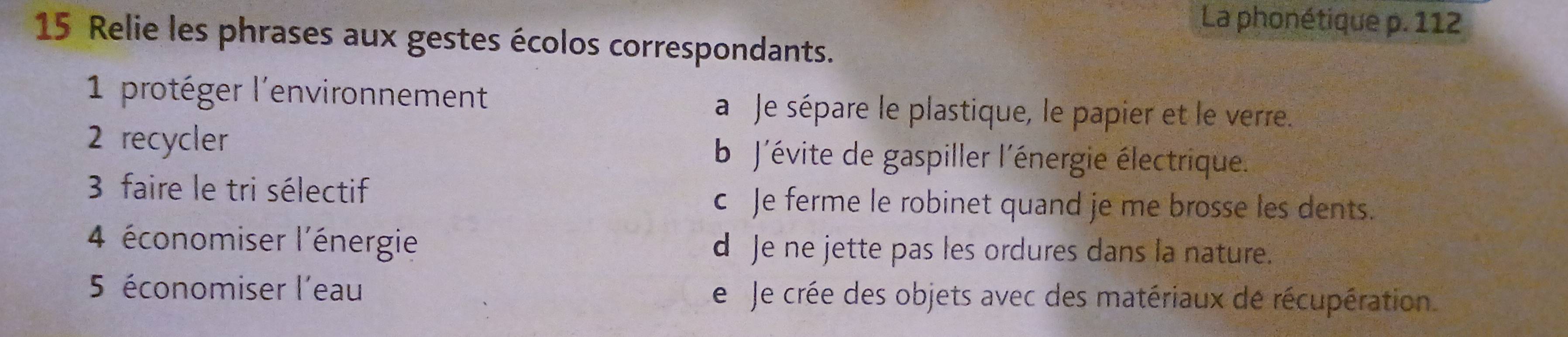 La phonétique p. 112
15 Relie les phrases aux gestes écolos correspondants.
1 protéger l'environnement a Je sépare le plastique, le papier et le verre.
2 recycler b J'évite de gaspiller l'énergie électrique.
3 faire le tri sélectif c Je ferme le robinet quand je me brosse les dents.
4 économiser l'énergie d Je ne jette pas les ordures dans la nature.
5 économiser l'eau Le Je crée des objets avec des matériaux de récupération