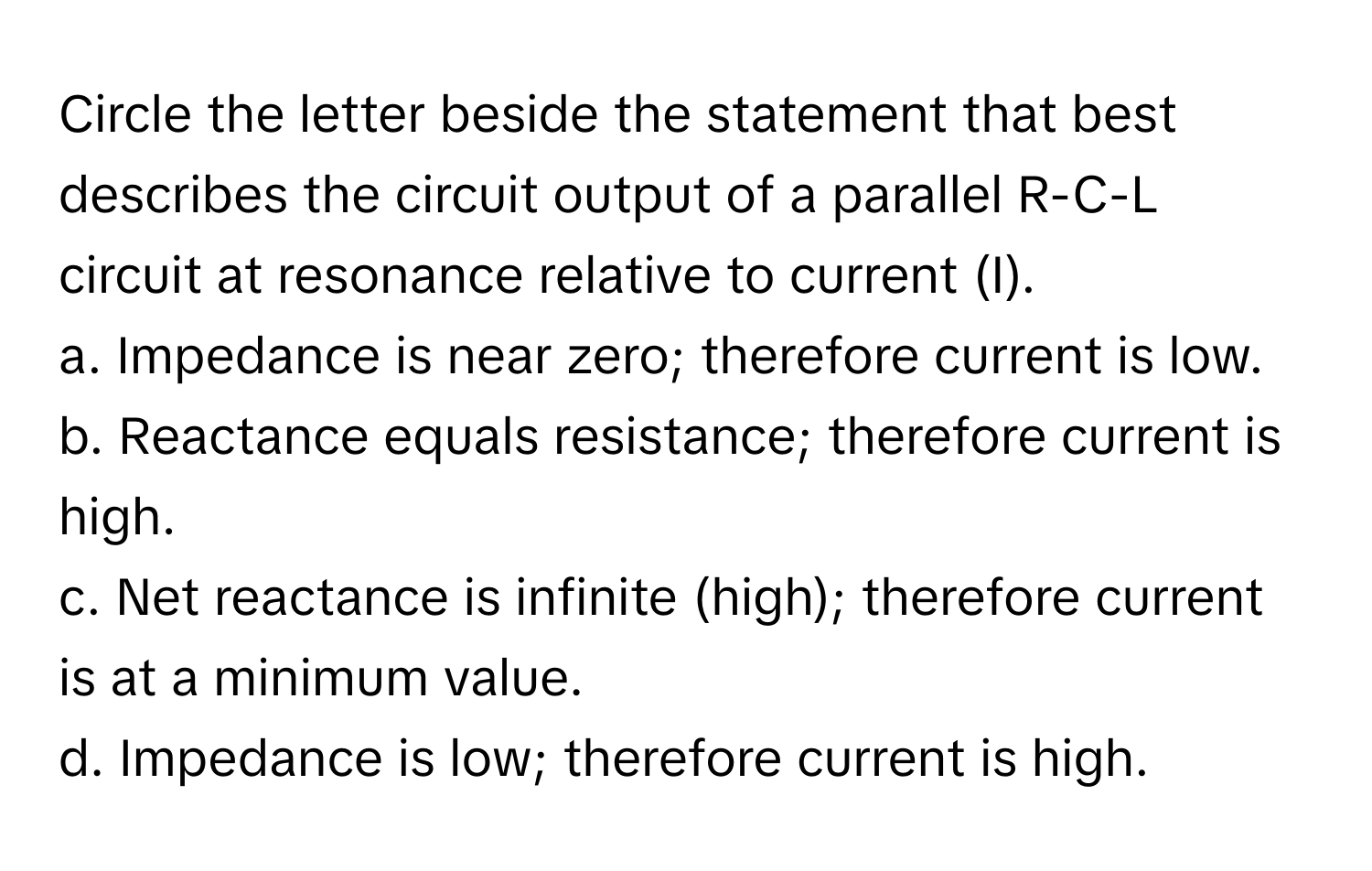 Circle the letter beside the statement that best describes the circuit output of a parallel R-C-L circuit at resonance relative to current (I). 
a. Impedance is near zero; therefore current is low. 
b. Reactance equals resistance; therefore current is high. 
c. Net reactance is infinite (high); therefore current is at a minimum value. 
d. Impedance is low; therefore current is high.