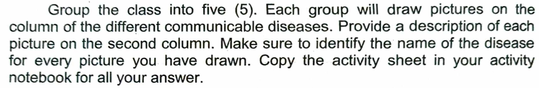 Group the class into five (5). Each group will draw pictures on the 
column of the different communicable diseases. Provide a description of each 
picture on the second column. Make sure to identify the name of the disease 
for every picture you have drawn. Copy the activity sheet in your activity 
notebook for all your answer.