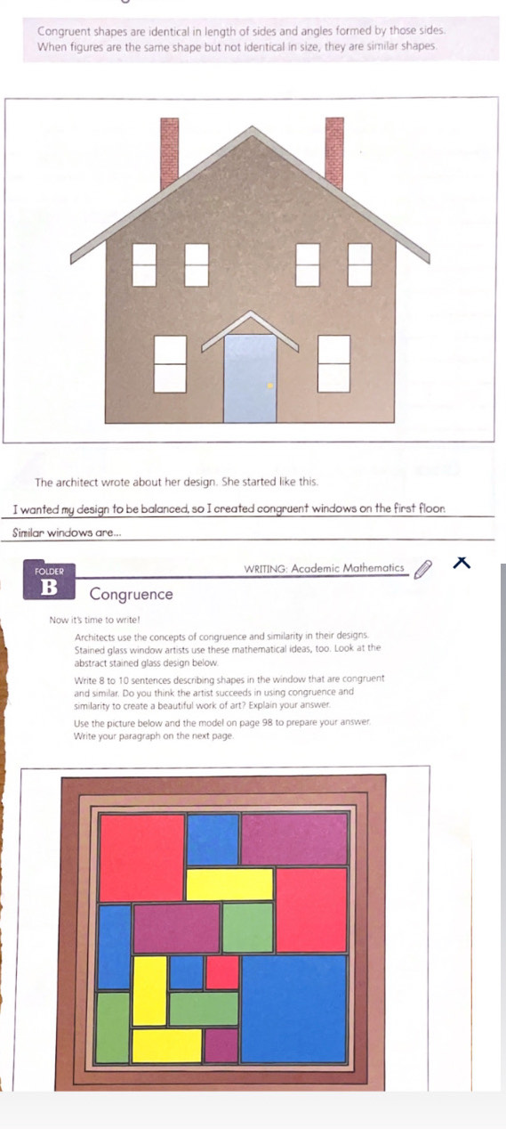 Congruent shapes are identical in length of sides and angles formed by those sides. 
When figures are the same shape but not identical in size, they are similar shapes 
The architect wrote about her design. She started like this. 
I wanted my design to be balanced, so I created congruent windows on the first floor. 
Similar windows are... 
folder WRITING: Academic Mathematics 
B Congruence 
Now it's time to write! 
Architects use the concepts of congruence and similarity in their designs. 
Stained glass window artists use these mathematical ideas, too. Look at the 
abstract stained glass design below. 
Write 8 to 10 sentences describing shapes in the window that are congruent 
and similar. Do you think the artist succeeds in using congruence and 
similarity to create a beautiful work of art? Explain your answer. 
Use the picture below and the model on page 98 to prepare your answer. 
Write your paragraph on the next page