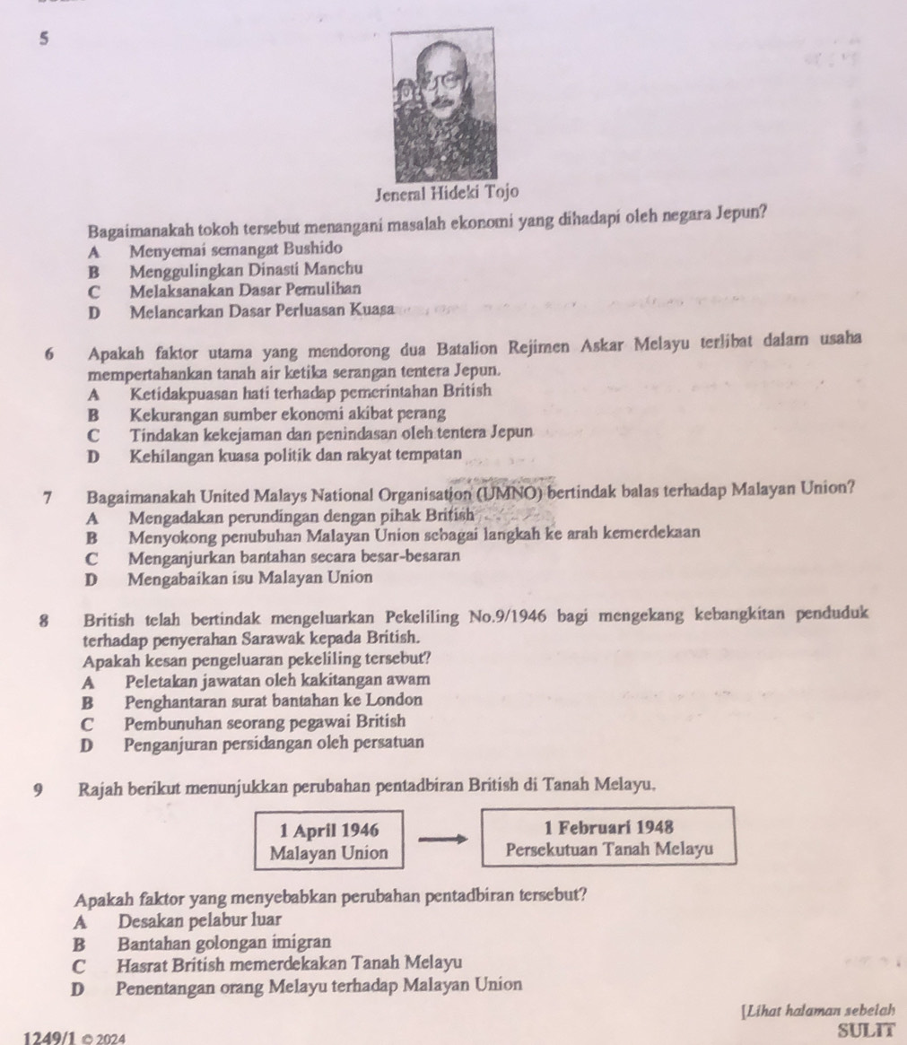 Jeneral Hideki Tojo
Bagaimanakah tokoh tersebut menangani masalah ekonomi yang dihadapi oleh negara Jepun?
A Menyemai semangat Bushido
B Menggulingkan Dinasti Manchu
C Melaksanakan Dasar Pemulihan
D Melancarkan Dasar Perluasan Kuasa
6 Apakah faktor utama yang mendorong dua Batalion Rejimen Askar Melayu terlibat dalam usaha
mempertahankan tanah air ketika serangan tentera Jepun.
A Ketidakpuasan hati terhadap pemerintahan British
B Kekurangan sumber ekonomi akibat perang
C Tindakan kekejaman dan penindasan oleh tentera Jepun
D Kehilangan kuasa politik dan rakyat tempatan
7 Bagaimanakah United Malays National Organisation (UMNO) bertindak balas terhadap Malayan Union?
A Mengadakan perundingan dengan pihak British
B Menyokong penubuhan Malayan Union sebagai langkah ke arah kemerdekaan
C Menganjurkan bantahan secara besar-besaran
D Mengabaikan isu Malayan Union
8 British telah bertindak mengeluarkan Pekeliling No.9/1946 bagi mengekang kebangkitan penduduk
terhadap penyerahan Sarawak kepada British.
Apakah kesan pengeluaran pekeliling tersebut?
A Peletakan jawatan oleh kakitangan awam
B Penghantaran surat bantahan ke London
C Pembunuhan seorang pegawai British
D Penganjuran persidangan oleh persatuan
9 Rajah berikut menunjukkan perubahan pentadbiran British di Tanah Melayu.
1 April 1946 1 Februari 1948
Malayan Union Persekutuan Tanah Melayu
Apakah faktor yang menyebabkan perubahan pentadbiran tersebut?
A Desakan pelabur luar
B Bantahan golongan imigran
C Hasrat British memerdekakan Tanah Melayu
D Penentangan orang Melayu terhadap Malayan Union
[Lihat halaman sebelah
1249/1 ©2024 SULIT