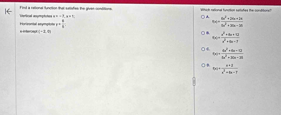 Find a rational function that satisfies the given conditions. Which rational function satisfies the conditions?
Vertical asymptotes x=-7, x=1; A. f(x)= (6x^2+24x+24)/5x^2+30x-35 
Horizontal asymptote y= 6/5 ; 
x-intercept (-2,0)
B. f(x)= (x^2+8x+12)/x^2+6x-7 
C. f(x)= (6x^2+6x-12)/5x^2+30x-35 
D. f(x)= (x+2)/x^2+6x-7 