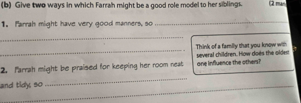 Give two ways in which Farrah might be a good role model to her siblings. (2 man 
1. Farrah might have very good manners, so 
_ 
_ 
_ 
Think of a family that you know with 
several children. How does the oldest 
2. Farrah might be praised for keeping her room neat one influence the others? 
and tidy, so 
_ 
_ 
_ 
_