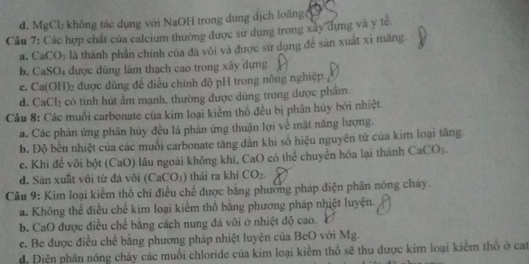 d. Mg Cl_2 không tác dụng với NaOH trong dung dịch loãng 
Câu 7: Các hợp chất của calcium thường được sử dụng trong xây dựng và y tế,
a. CaCO_3 là là thành phần chính của đá vôi và được sử dụng đề sản xuất xỉ măng.
b. Ca SO được dùng làm thạch cao trong xây dựng.
c. Ca( OH) 2 được dùng đề điều chỉnh độ pH trong nông nghiệp.
d.C aCl_2 có tính hút ẩm mạnh, thường được dùng trong được phẩm.
Câu 8: Các muối carbonate của kim loại kiểm thổ đều bị phân hủy bởi nhiệt.
a. Các phản ứng phân hủy đều là phản ứng thuận lợi về mặt năng lượng.
b. Độ bền nhiệt của các muối carbonate tăng dần khi số hiệu nguyên tử của kim loại tăng.
c. Khi để vôi bột (CaO) lâu ngoài không khí, CaO có thể chuyển hóa lại thành CaCO_3.
d. Sản xuất vôi từ đá vôi (CaCO_3) thải ra khí CO_2
Câu 9: Kim loại kiểm thổ chỉ điều chế được bằng phương pháp điện phân nóng chảy.
a. Không thể điều chế kim loại kiểm thổ bằng phương pháp nhiệt luyện.
b. CaO được điều chế bằng cách nung đá vôi ở nhiệt độ cao.
c. Be được điều chế bằng phương pháp nhiệt luyện của BeO với Mg.
d. Điện phân nóng chảy các muối chloride của kim loại kiểm thổ sẽ thu được kim loại kiểm thổ ở cat