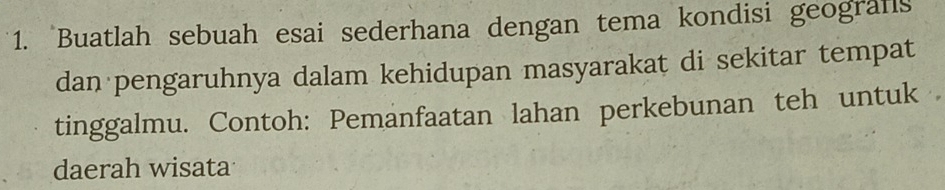 Buatlah sebuah esai sederhana dengan tema kondisi geografs 
dan pengaruhnya dalam kehidupan masyarakat di sekitar tempat 
tinggalmu. Contoh: Pemanfaatan lahan perkebunan teh untuk 
daerah wisata