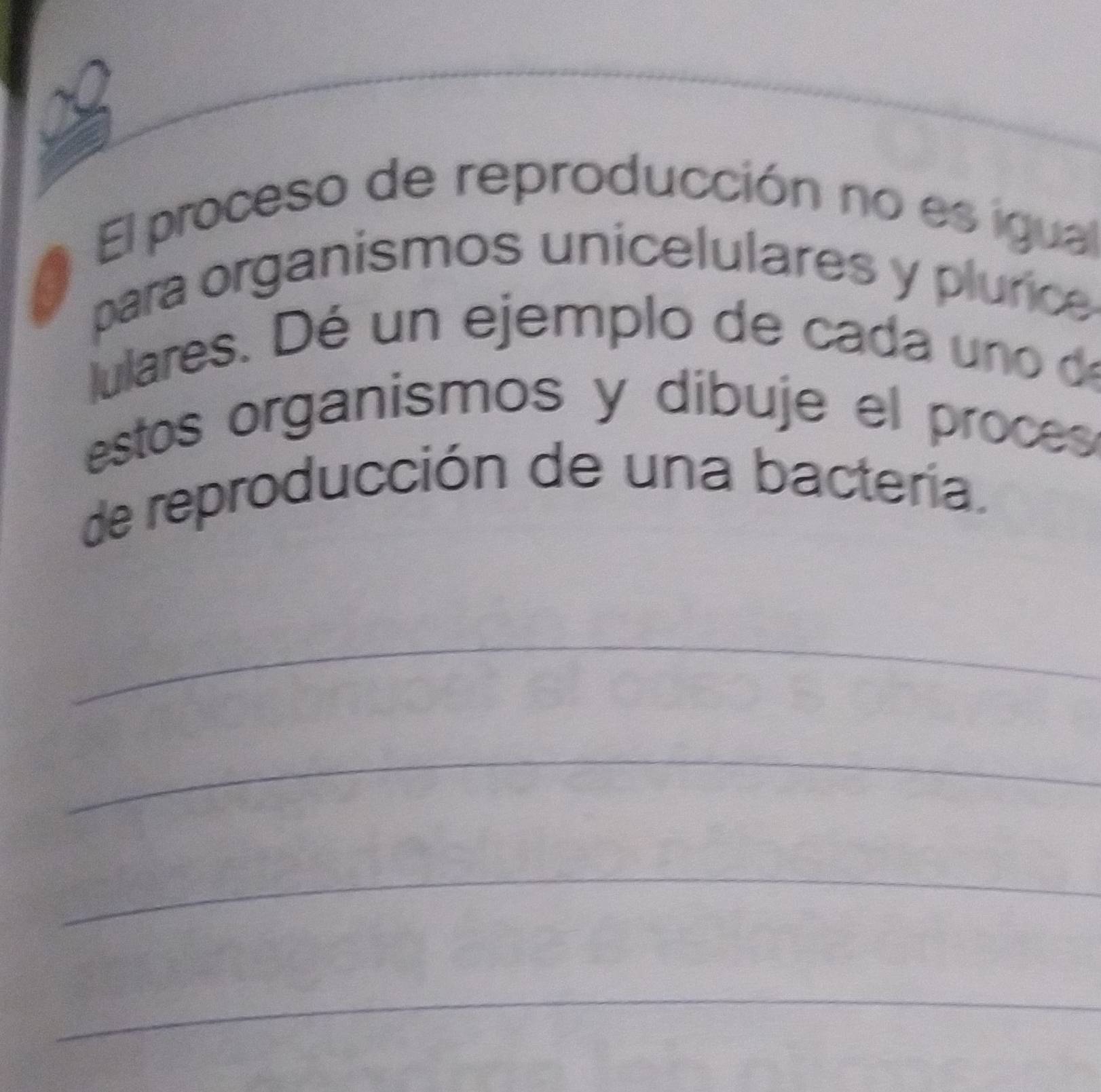 El proceso de reproducción no es igual 
para organismos unicelulares y plurice 
ulares. Dé un ejemplo de cada uno de 
estos organismos y dibuje el proces 
de reproducción de una bactería. 
_ 
_ 
_ 
_