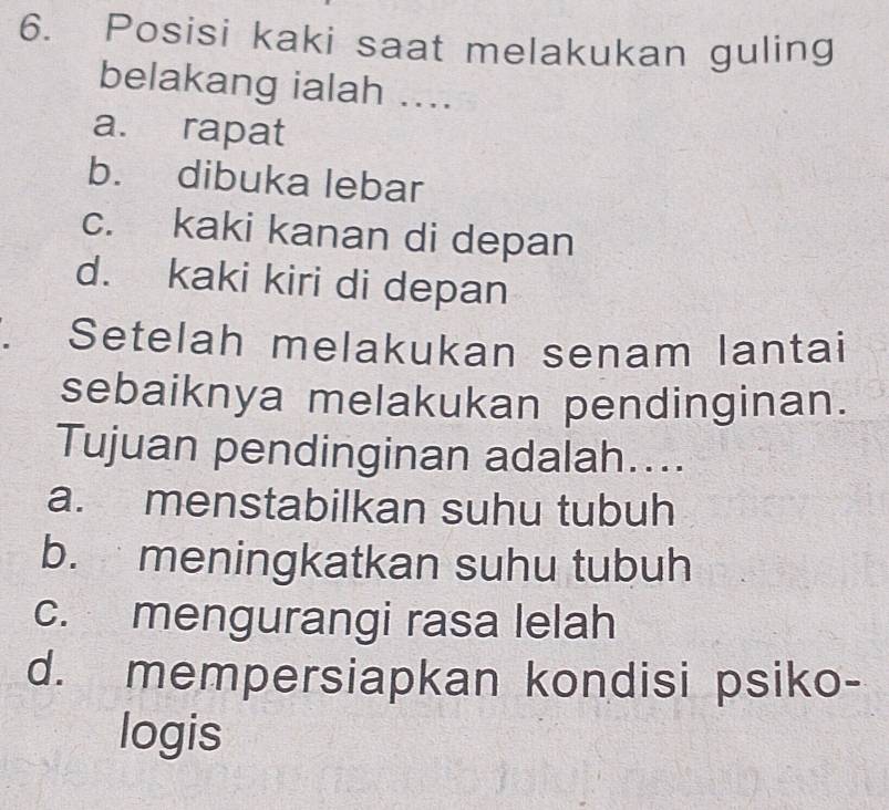 Posisi kaki saat melakukan guling
belakang ialah ....
a. rapat
b. dibuka lebar
c. kaki kanan di depan
d. kaki kiri di depan
1 Setelah melakukan senam lantai
sebaiknya melakukan pendinginan.
Tujuan pendinginan adalah....
a. menstabilkan suhu tubuh
b. meningkatkan suhu tubuh
c. mengurangi rasa lelah
d. mempersiapkan kondisi psiko-
logis