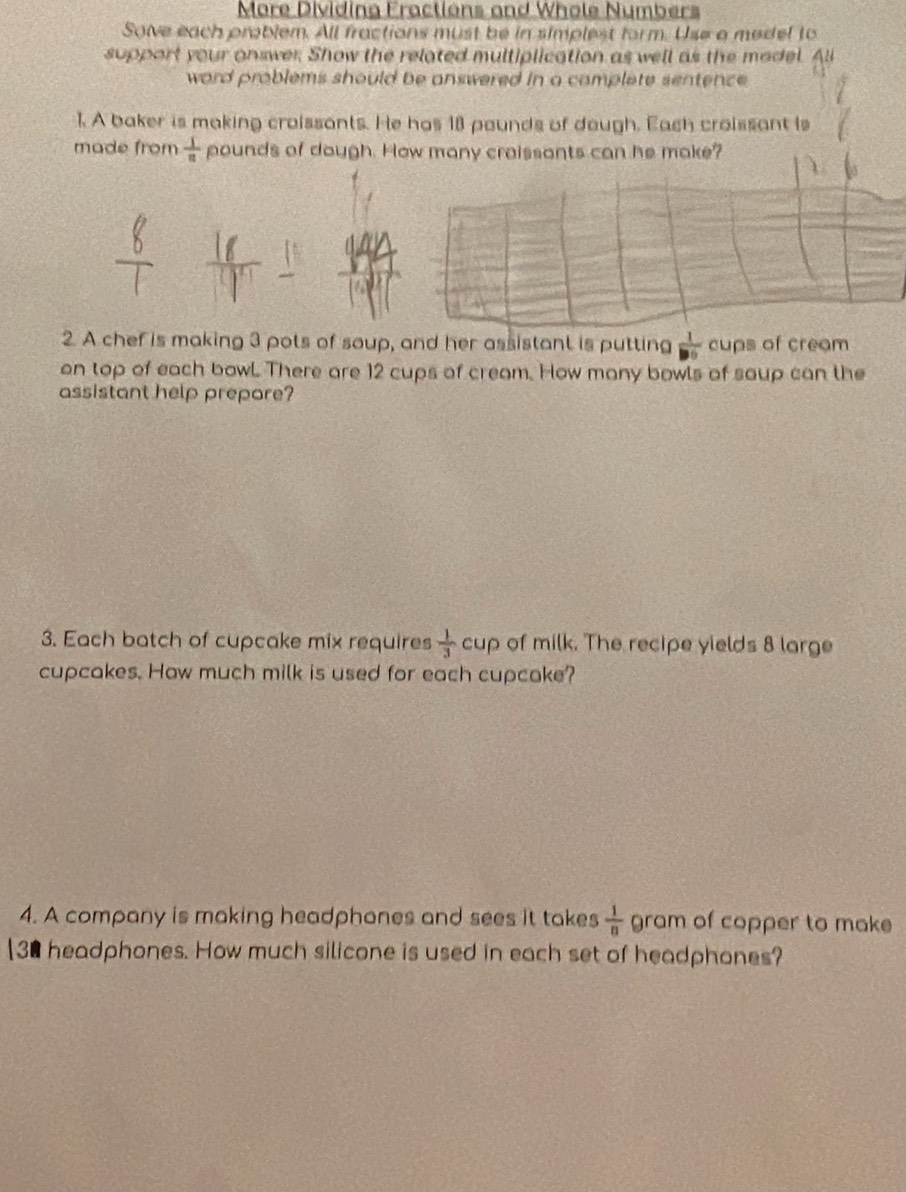 More Dividina Fractions and Whole Numbers 
Sove each problem. All fractions must be in simplest form. Use a medel to 
support your onswer. Show the related multiplication as well as the model 
word problems should be answered in a camplete sentence. 
1. A baker is making croissants. He has 18 pounds of dough. Each croissant is 
made from  1/8  pounds of dough. How many craissants can he make? 
2. A chef is making 3 pots of soup, and her assistant is putting  1/□   cups of cream 
on top of each bowl There are 12 cups of cream. How many bowls of saup can the 
assistant help prepore? 
3. Each batch of cupcake mix requires  1/3 cup of milk. The recipe yields 8 large 
cupcakes. How much milk is used for each cupcake? 
4. A company is making headphanes and sees it takes  1/n  gram of copper to make 
[ 30 headphones. How much silicone is used in each set of headphones?