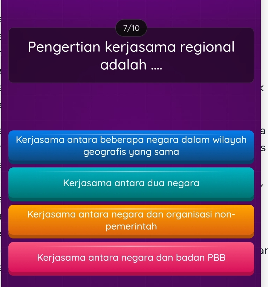 7/10
Pengertian kerjasama regional
adalah ....
Kerjasama antara beberapa negara dalam wilayah
geografis yang sama
S
Kerjasama antara dua negara
Kerjasama antara negara dan organisasi non-
pemerintah
ar
Kerjasama antara negara dan badan PBB