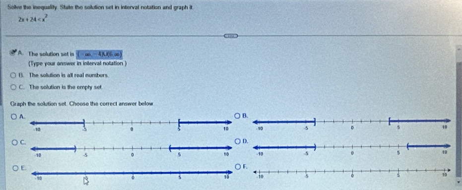 Solve the inequalily. State the solution set in interval notation and graph it
2x+24
A. The solution set is (-∈fty ,-4)∪ (6,∈fty )
(Type your answer in interval notation )
B. The solution is all real numbers
C. The solution is the empty set
Graph the solution set. Choose the correct answer below
○ B.
○ D.
○ F.