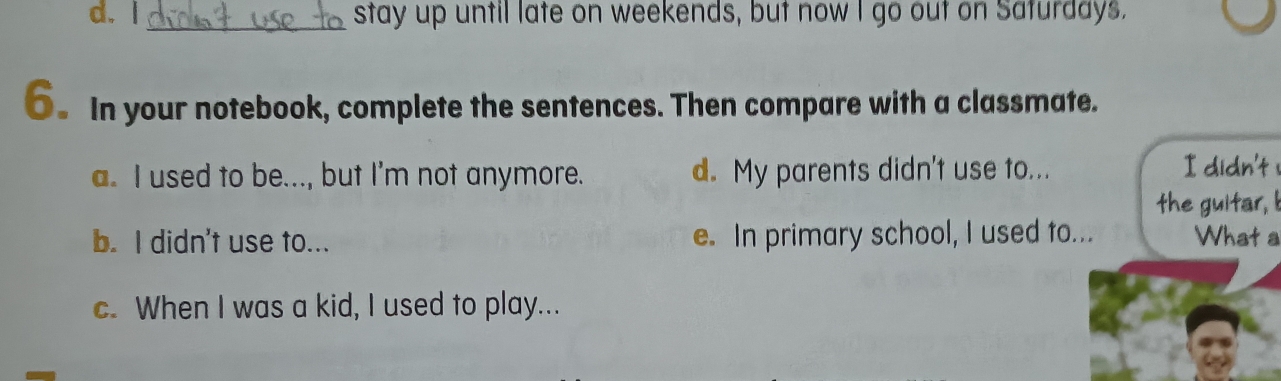 d. l_ stay up until late on weekends, but now I go out on Saturdays.
6. In your notebook, complete the sentences. Then compare with a classmate.
a. I used to be..., but I'm not anymore. d. My parents didn't use to...
I didn't !
the guitar, I
b. I didn't use to... e. In primary school, I used to... What a
c. When I was a kid, I used to play...