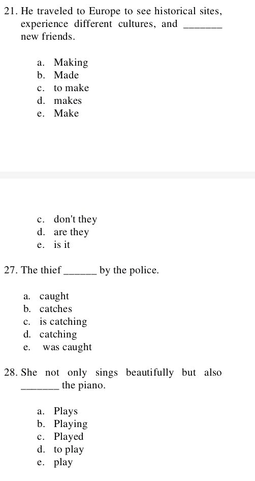 He traveled to Europe to see historical sites,
experience different cultures, and_
new friends.
a. Making
b. Made
c. to make
d. makes
e. Make
c. don't they
d. are they
e. is it
27. The thief_ by the police.
a. caught
b. catches
c. is catching
d. catching
e. was caught
28. She not only sings beautifully but also
_the piano.
a. Plays
b. Playing
c. Played
d. to play
e. play