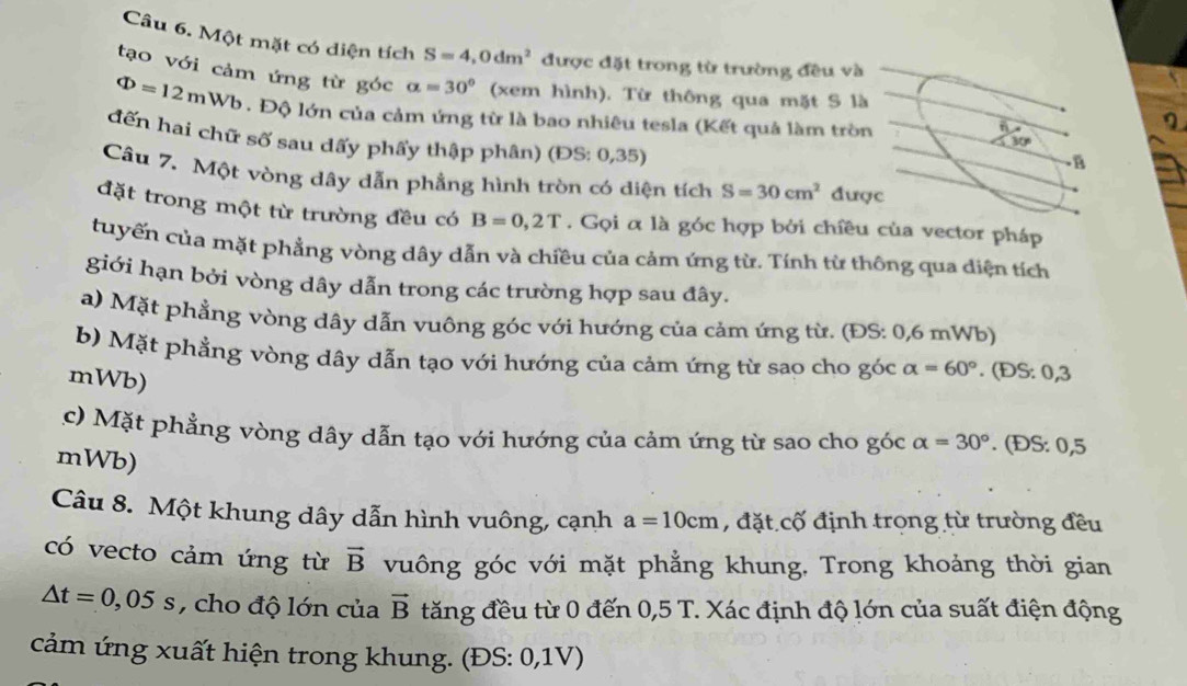 Một mặt có diện tích S=4,0dm^2 được đặt trong từ trường đều và
tạo với cảm ứng từ góc alpha =30° (xem hình). Từ thông qua mặt S là
Phi =12m Wb . Độ lớn của cảm ứng từ là bao nhiêu tesla (Kết quả làm tròn
n
đến hai chữ số sau dấy phẩy thập phân) (ĐS: 0,35)
30°
B
Câu 7. Một vòng dây dẫn phầng hình tròn có diện tích S=30cm^2 được
đặt trong một từ trường đều có B=0,2T. Gọi α là góc hợp bởi chiều của vector pháp
cuyến của mặt phẳng vòng dây dẫn và chiều của cảm ứng từ. Tính từ thông qua diện tích
giới hạn bởi vòng dây dẫn trong các trường hợp sau đây.
a) Mặt phẳng vòng dây dẫn vuông góc với hướng của cảm ứng từ. (ĐS: 0,6 mWb)
b) Mặt phẳng vòng dây dẫn tạo với hướng của cảm ứng từ sao cho góc alpha =60°. (ĐS: 0,3
mWb)
c)  Mặt phẳng vòng dây dẫn tạo với hướng của cảm ứng từ sao cho góc alpha =30°. (ĐS: 0,5
mWb)
Câu 8. Một khung dây dẫn hình vuông, cạnh a=10cm , đặt cố định trọng từ trường đều
có vecto cảm ứng từ vector B vuông góc với mặt phẳng khung. Trong khoảng thời gian
△ t=0,05s , cho độ lớn của vector B tăng đều từ 0 đến 0,5 T. Xác định độ lớn của suất điện động
cảm ứng xuất hiện trong khung. (ĐS: 0,1V)