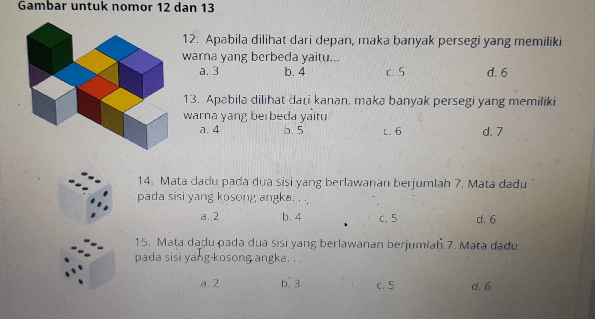 Gambar untuk nomor 12 dan 13
12. Apabila dilihat dari depan, maka banyak persegi yang memiliki
warna yang berbeda yaitu...
a. 3 b. 4 c. 5 d. 6
13. Apabila dilihat daɽi kanan, maka banyak persegi yang memiliki
warna yang berbeda yaitu
a. 4 b. 5 c. 6 d. 7
14. Mata dadu pada dua sisi yang berlawanan berjumlah 7. Mata dadu
pada sisi yang kosong angka. . .
a.. 2 b. 4 c. 5 d. 6
15. Maṭa dadu pada dua sisi yang berlawanan berjumlah 7. Mata dadu
pada sisi yang kosong angka. . .
a. 2 b. 3 c. 5
d. 6