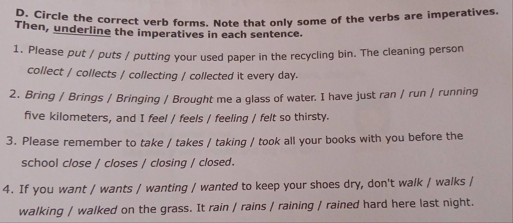 Circle the correct verb forms. Note that only some of the verbs are imperatives. 
Then, underline the imperatives in each sentence. 
1. Please put / puts / putting your used paper in the recycling bin. The cleaning person 
collect / collects / collecting / collected it every day. 
2. Bring / Brings / Bringing / Brought me a glass of water. I have just ran / run / running
five kilometers, and I feel / feels / feeling / felt so thirsty. 
3. Please remember to take / takes / taking / took all your books with you before the 
school close / closes / closing / closed. 
4. If you want / wants / wanting / wanted to keep your shoes dry, don't walk / walks / 
walking / walked on the grass. It rain / rains / raining / rained hard here last night.