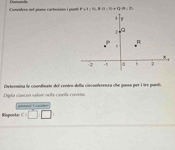 Domanda 
Considera nel piano cartesiano i punti P(-1;1), R(1;1) e Q(0;2). 
Determina le coordinate del centro della circonferenza che passa per i tre punti. 
Digita ciascun valore nella casella corretta. 
ammessi 1 caratteri 
Risposta: C(□ ;□ )