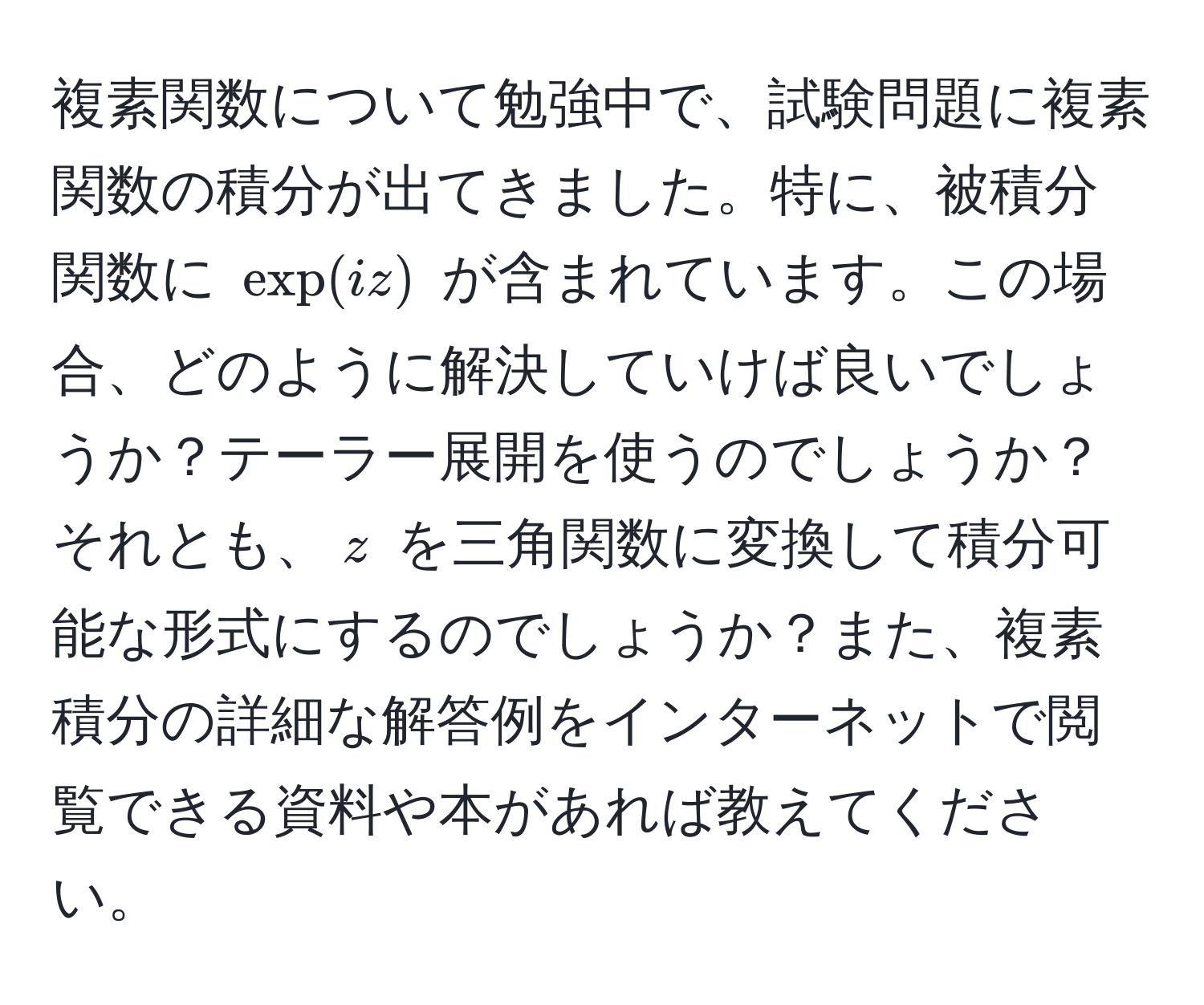 複素関数について勉強中で、試験問題に複素関数の積分が出てきました。特に、被積分関数に $exp(iz)$ が含まれています。この場合、どのように解決していけば良いでしょうか？テーラー展開を使うのでしょうか？それとも、$z$ を三角関数に変換して積分可能な形式にするのでしょうか？また、複素積分の詳細な解答例をインターネットで閲覧できる資料や本があれば教えてください。