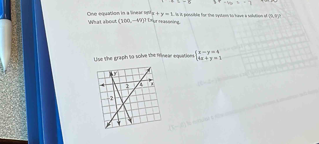 One equation in a linear systx+y=1. Is it possible for the system to have a solution of (0,0) ) 
What about (100,-49) ? Exur reasoning. 
Use the graph to solve the sYinear equations beginarrayl x-y=4 4x+y=1endarray.