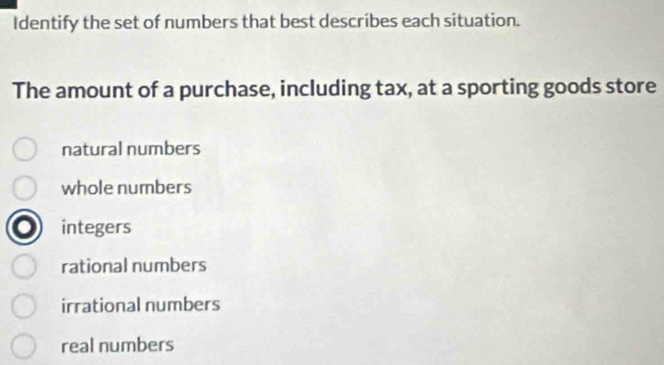 Identify the set of numbers that best describes each situation.
The amount of a purchase, including tax, at a sporting goods store
natural numbers
whole numbers
integers
rational numbers
irrational numbers
real numbers