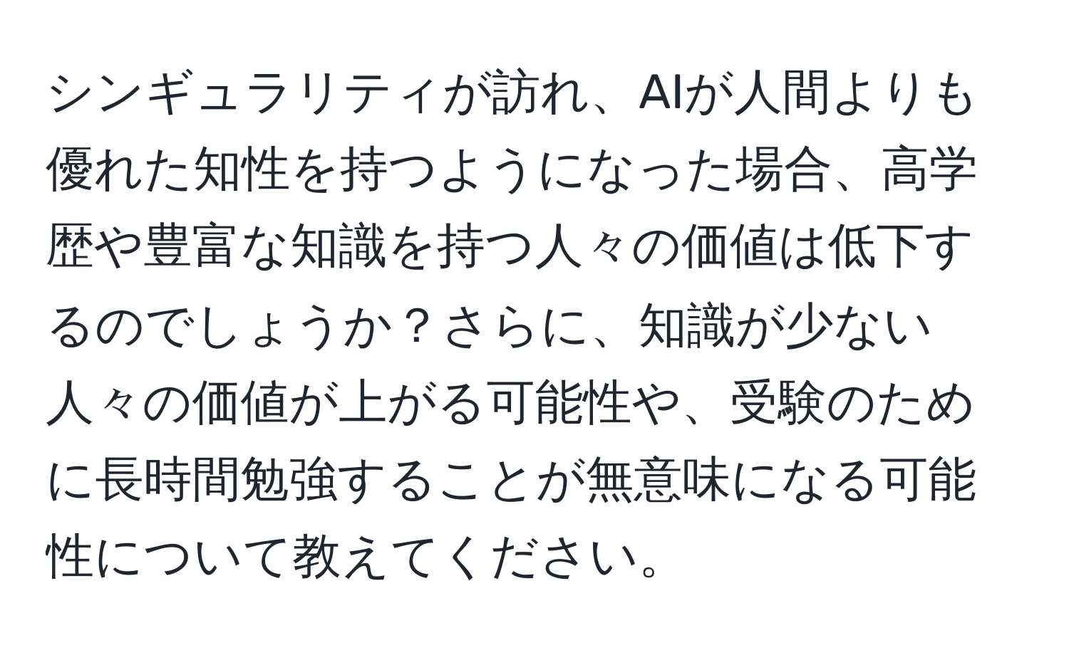 シンギュラリティが訪れ、AIが人間よりも優れた知性を持つようになった場合、高学歴や豊富な知識を持つ人々の価値は低下するのでしょうか？さらに、知識が少ない人々の価値が上がる可能性や、受験のために長時間勉強することが無意味になる可能性について教えてください。