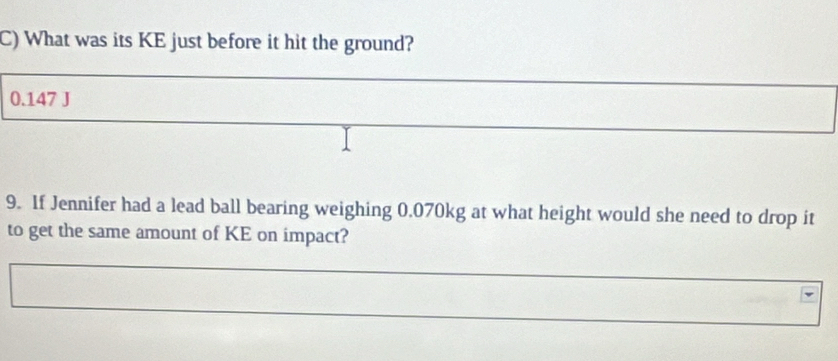 What was its KE just before it hit the ground?
0.147 J
9. If Jennifer had a lead ball bearing weighing 0.070kg at what height would she need to drop it 
to get the same amount of KE on impact?