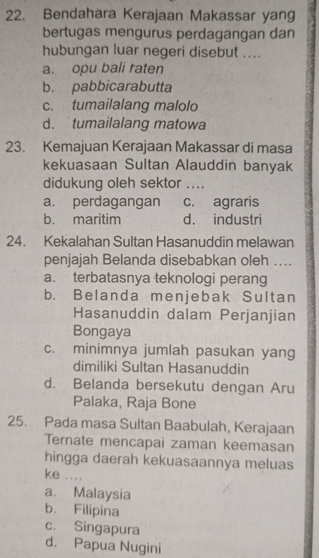 Bendahara Kerajaan Makassar yang
bertugas mengurus perdagangan dan
hubungan luar negeri disebut ....
a. opu bali raten
b. pabbicarabutta
c. tumailalang malolo
d. tumailalang matowa
23. Kemajuan Kerajaan Makassar di masa
kekuasaan Sultan Alauddin banyak
didukung oleh sektor ....
a. perdagangan c. agraris
b. maritim d. industri
24. Kekalahan Sultan Hasanuddin melawan
penjajah Belanda disebabkan oleh ....
a. terbatasnya teknologi perang
b. Belanda menjebak Sultan
Hasanuddin dalam Perjanjian
Bongaya
c. minimnya jumlah pasukan yang
dimiliki Sultan Hasanuddin
d. Belanda bersekutu dengan Aru
Palaka, Raja Bone
25. Pada masa Sultan Baabulah, Kerajaan
Ternate mencapai zaman keemasan
hingga daerah kekuasaannya meluas
ke ....
a. Malaysia
b. Filipina
c. Singapura
d. Papua Nugini