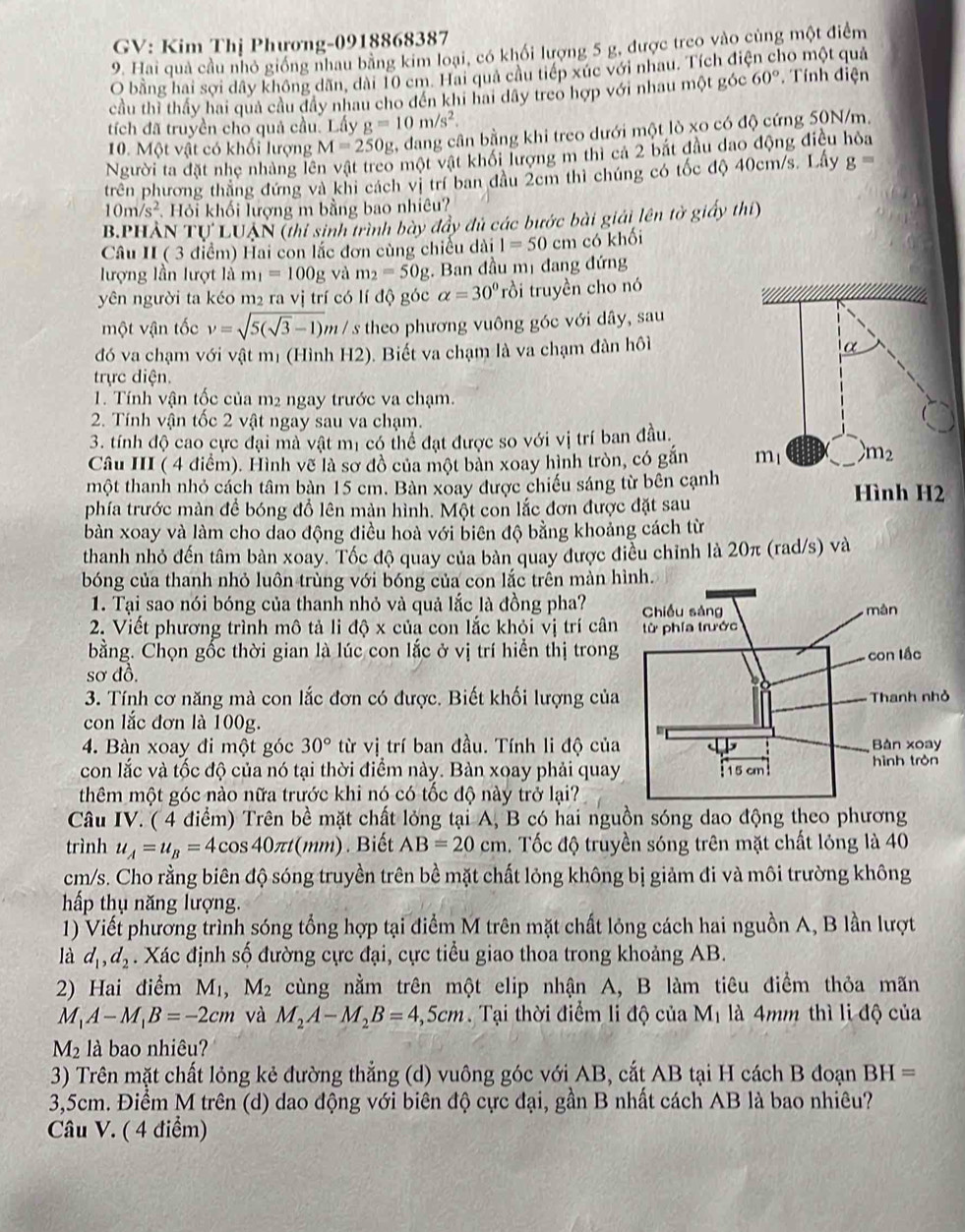 GV: Kim Thị Phương-0918868387
9. Hai quả cầu nhỏ giống nhau bằng kim loại, có khối lượng 5 g, được treo vào cùng một điểm
O bằng hai sợi dây không dãn, dài 10 cm. Hai quả cầu tiếp xúc với nhau. Tích điện cho một quả
cầu thì thấy hai quả cầu đây nhau cho đến khi hai dây treo hợp với nhau một góc 60° Tính điện
tích đã truyền cho quả cầu. Lấy g=10m/s^2.
10. Một vật có khối lượng M=250g 2, đang cân bằng khi treo dưới một lò xo có độ cứng 50N/m,
Người ta đặt nhẹ nhàng lên vật treo một vật khối lượng m thi ca 2 bắt đầu dao động điều hỏa
trên phương thắng đứng và khi cách vị trí ban đầu 2cm thì chúng có tốc độ 40cm/s. Lấy g=
10m/s^2 Hỏi khối lượng m bằng bao nhiêu?
B.PHẢN TU LUAN (thí sinh trình bày đẩy dủ các bước bài giải lên tờ giấy thí)
Câu II ( 3 điểm) Hai con lắc đơn cùng chiều dài 1=50 cm có khối
lượng lần lượt là m_1=100g và m_2=50g;. Ban đầu mị đang đứng
yên người ta kéo m₂ ra vị trí có lí độ góc alpha =30° rồi truyền cho nó
một vận tốc v=sqrt(5(sqrt 3)-1)m / s theo phương vuông góc với dây, sau
đó va chạm với vật mị (Hình H2). Biết va chạm là va chạm đàn hôi
trực diện.
1. Tính vận tốc của m2 ngay trước va chạm.
2. Tính vận tốc 2 vật ngay sau va chạm.
3. tính độ cao cực đại mà vật mị có thể đạt được so với vị trí ban đầu.
Câu III ( 4 điểm). Hình vẽ là sơ đồ của một bản xoay hình tròn, có gắn 
một thanh nhỏ cách tâm bàn 15 cm. Bàn xoay được chiếu sáng từ bên cạnh
phía trước màn đề bóng đồ lên màn hình. Một con lắc đơn được đặt sau
bàn xoay và làm cho dao động điều hoà với biên độ bằng khoảng cách từ
thanh nhỏ đến tâm bàn xoay. Tốc độ quay của bàn quay được điều chỉnh là 20π (rad/s) và
bóng của thanh nhỏ luôn trùng với bóng của con lắc trên màn h
1. Tại sao nói bóng của thanh nhỏ và quả lắc là đồng pha? 
2. Viết phương trình mô tả li độ x của con lắc khỏi vị trí cân
bằng. Chọn gốc thời gian là lúc con lắc ở vị trí hiển thị trong
sơ đồ. 
3. Tính cơ năng mà con lắc đơn có được. Biết khối lượng của
con lắc đơn là 100g.
4. Bàn xoay đi một góc 30° từ vị trí ban đầu. Tính li độ của
con lắc và tốc độ của nó tại thời điểm này. Bàn xoay phải quay
thêm một góc nào nữa trước khi nó có tốc độ này trở lại?
Câu IV. ( 4 điểm) Trên bề mặt chất lỏng tại A, B có hai nguồn sóng dao động theo phương
trình u_A=u_B=4cos 40π t(mm). Biết AB=20cm 4. Tốc độ truyền sóng trên mặt chất lỏng là 40
cm/s. Cho rằng biên độ sóng truyền trên bề mặt chất lỏng không bị giảm đi và môi trường không
hấp thụ năng lượng.
1) Viết phường trình sóng tổng hợp tại điểm M trên mặt chất lỏng cách hai nguồn A, B lần lượt
là d_1,d_2. Xác định số đường cực đại, cực tiểu giao thoa trong khoảng AB.
2) Hai điểm M₁, M_2 cùng nằm trên một elip nhận A, B làm tiêu điểm thỏa mãn
M_1A-M_1B=-2cm và M_2A-M_2B=4,5cm Tại thời điểm li độ của Mị là 4mm thì li độ của
M_2 llà bao nhiêu?
3) Trên mặt chất lỏng kẻ đường thẳng (d) vuông góc với AB, cắt AB tại H cách B đoạn BH=
3,5cm. Điểm M trên (d) dao động với biên độ cực đại, gần B nhất cách AB là bao nhiêu?
Câu V. ( 4 điểm)