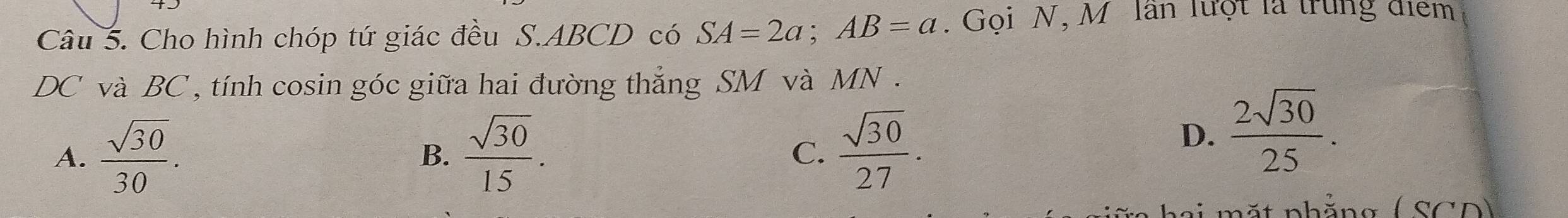 Cho hình chóp tứ giác đều S. ABCD có SA=2a; AB=a. Gọi N, M lần lưột là trung điểm
DC và BC , tính cosin góc giữa hai đường thẳng SM và MN.
A.  sqrt(30)/30 .  sqrt(30)/15 .  sqrt(30)/27 . 
B.
C.
D.  2sqrt(30)/25 . 
t nh ảng ( SCD )