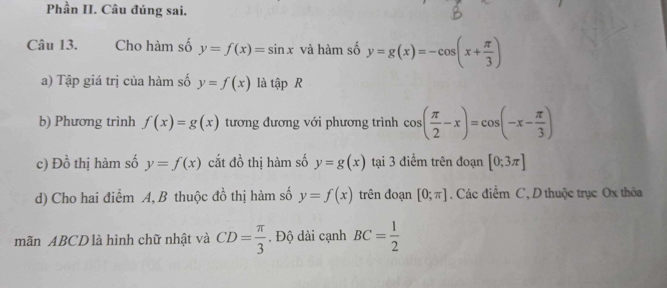 Phần II. Câu đúng sai. 
Câu 13. Cho hàm số y=f(x)=sin x và hàm số y=g(x)=-cos (x+ π /3 )
a) Tập giá trị của hàm số y=f(x) là that apR
b) Phương trình f(x)=g(x) tương đương với phương trình cos ( π /2 -x)=cos (-x- π /3 )
c) Đồ thị hàm số y=f(x) cắt đồ thị hàm số y=g(x) tại 3 điểm trên đoạn [0;3π ]
d) Cho hai điểm A, B thuộc đồ thị hàm số y=f(x) trên đoạn [0;π ]. Các điểm C, D thuộc trục Ox thỏa 
mãn ABCD là hình chữ nhật và CD= π /3 . Độ dài cạnh BC= 1/2 