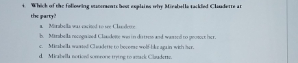 Which of the following statements best explains why Mirabella tackled Claudette at
the party?
a. Mirabella was excited to see Claudette.
b. Mirabella recognized Claudette was in distress and wanted to protect her.
c. Mirabella wanted Claudette to become wolf-like again with her.
d. Mirabella noticed someone trying to attack Claudette.