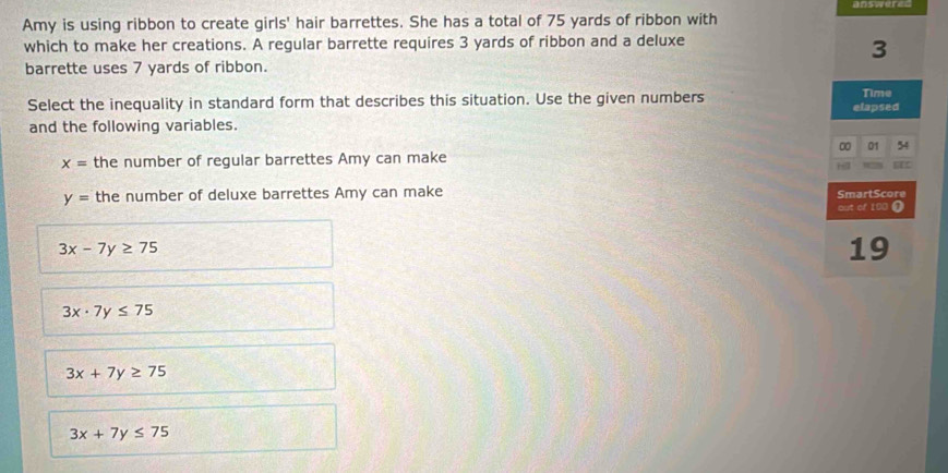 Amy is using ribbon to create girls' hair barrettes. She has a total of 75 yards of ribbon with
which to make her creations. A regular barrette requires 3 yards of ribbon and a deluxe
3
barrette uses 7 yards of ribbon.
Select the inequality in standard form that describes this situation. Use the given numbers Time
and the following variables. elapsed
00 01
x= the number of regular barrettes Amy can make
y= the number of deluxe barrettes Amy can make SmartScore
out of 100 (
3x-7y≥ 75
19
3x· 7y≤ 75
3x+7y≥ 75
3x+7y≤ 75