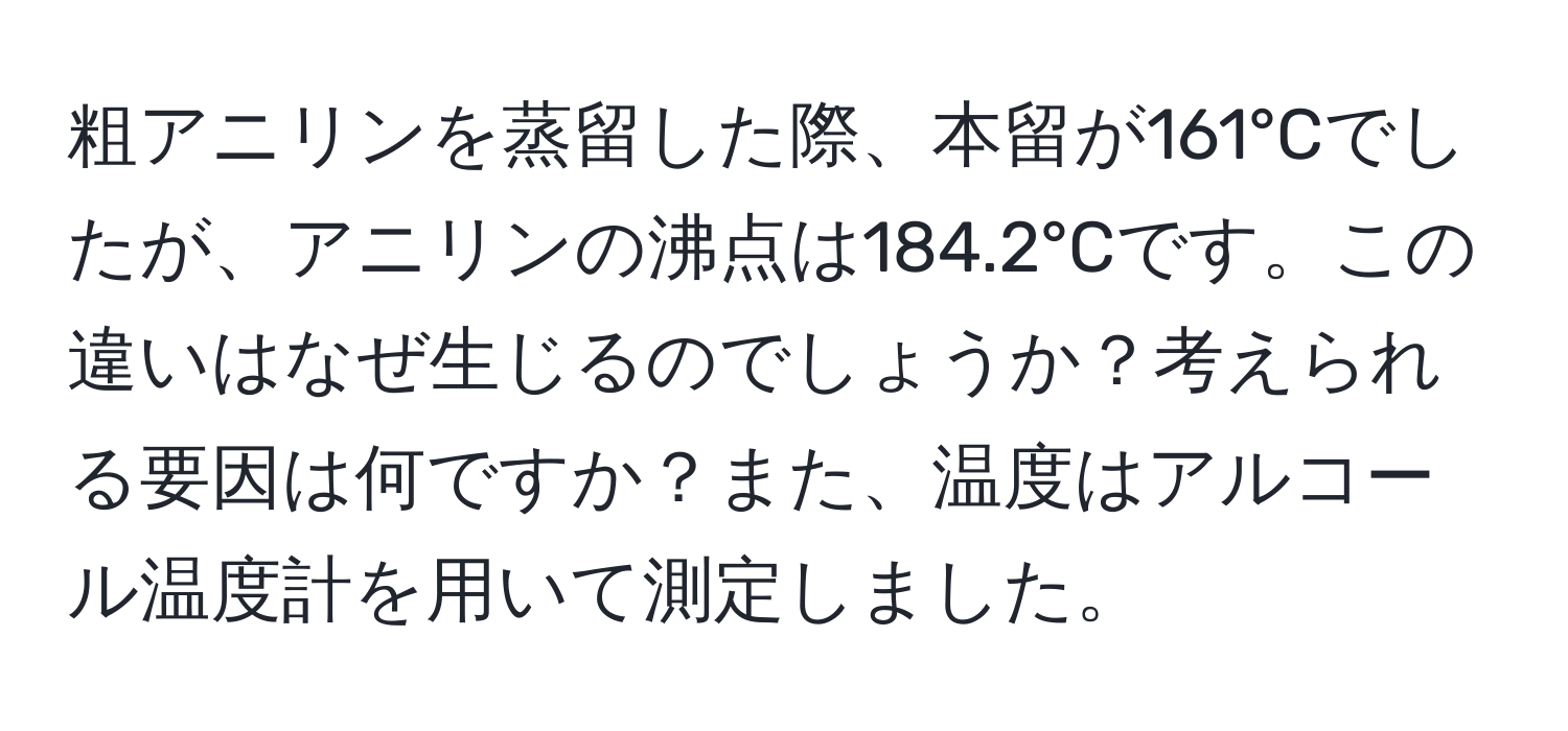 粗アニリンを蒸留した際、本留が161°Cでしたが、アニリンの沸点は184.2°Cです。この違いはなぜ生じるのでしょうか？考えられる要因は何ですか？また、温度はアルコール温度計を用いて測定しました。