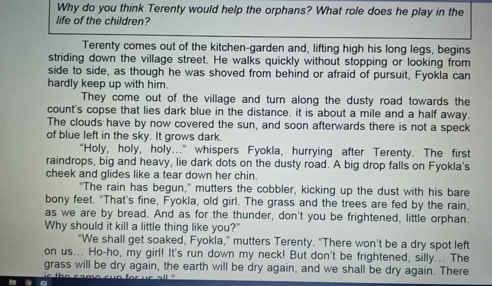 Why do you think Terenty would help the orphans? What role does he play in the 
life of the children? 
Terenty comes out of the kitchen-garden and, lifting high his long legs, begins 
striding down the village street. He walks quickly without stopping or looking from 
side to side, as though he was shoved from behind or afraid of pursuit, Fyokla can 
hardly keep up with him. 
They come out of the village and turn along the dusty road towards the 
count's copse that lies dark blue in the distance. it is about a mile and a half away. 
The clouds have by now covered the sun, and soon afterwards there is not a speck 
of blue left in the sky. It grows dark. 
“Holy, holy, holy...” whispers Fyokla, hurrying after Terenty. The first 
raindrops, big and heavy, lie dark dots on the dusty road. A big drop falls on Fyokla's 
cheek and glides like a tear down her chin. 
“The rain has begun,” mutters the cobbler, kicking up the dust with his bare 
bony feet. “That’s fine, Fyokla, old girl. The grass and the trees are fed by the rain, 
as we are by bread. And as for the thunder, don't you be frightened, little orphan. 
Why should it kill a little thing like you?" 
“We shall get soaked, Fyokla,” mutters Terenty. “There won’t be a dry spot left 
on us... Ho-ho, my girl! It's run down my neck! But don't be frightened, silly... The 
grass will be dry again, the earth will be dry again, and we shall be dry again. There