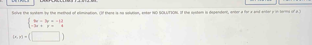 Solve the system by the method of elimination. (If there is no solution, enter NO SOLUTION. If the system is dependent, enter a for x and enter y in terms of a.)
beginarrayl 9x-3y=-12 -3x+y=4endarray.
(x,y)=(□ )