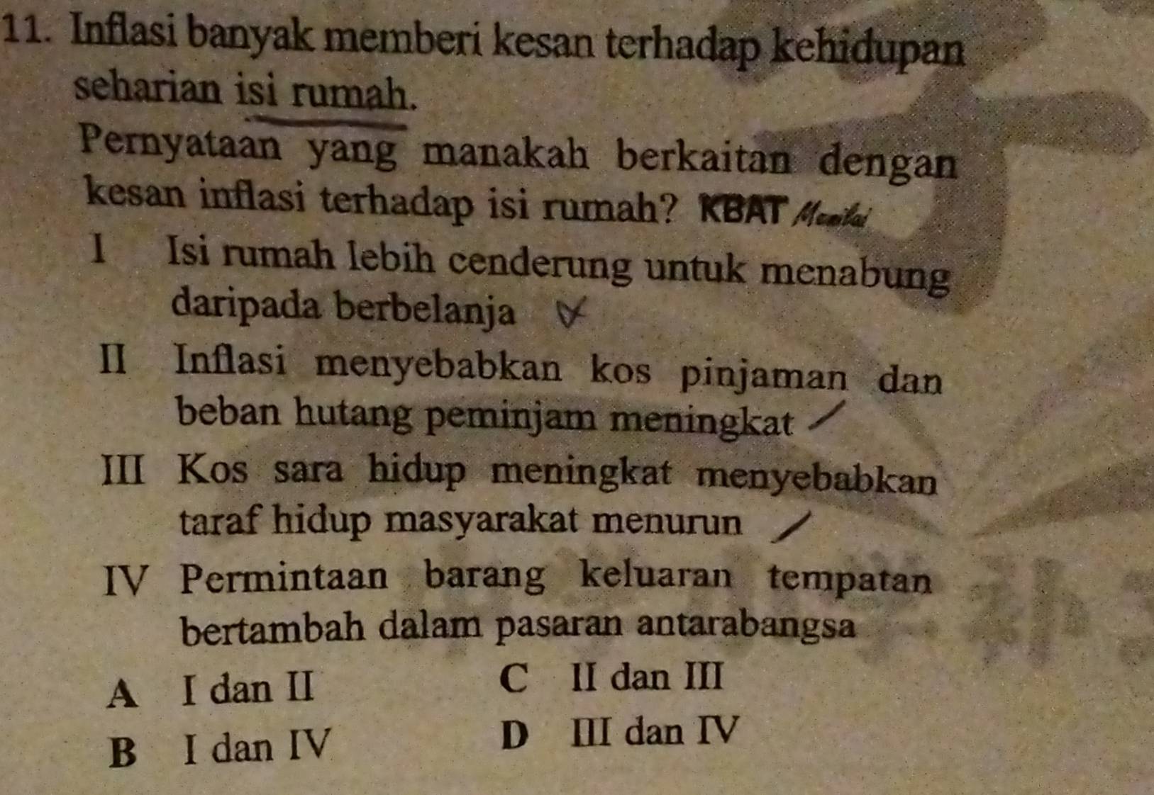 Inflasi banyak memberi kesan terhadap kehidupan
seharian isi rumah.
Pernyataan yang manakah berkaitan dengan
kesan inflasi terhadap isi rumah? KBAT Maa
1 Isi rumah lebih cenderung untuk menabung
daripada berbelanja
II Inflasi menyebabkan kos pinjaman dan
beban hutang peminjam meningkat
III Kos sara hidup meningkat menyebabkan
taraf hidup masyarakat menurun
IV Permintaan barang keluaran tempatan
bertambah dalam pasaran antarabangsa
A I dan II
C II dan III
B I dan IV
D Ⅲ dan IV