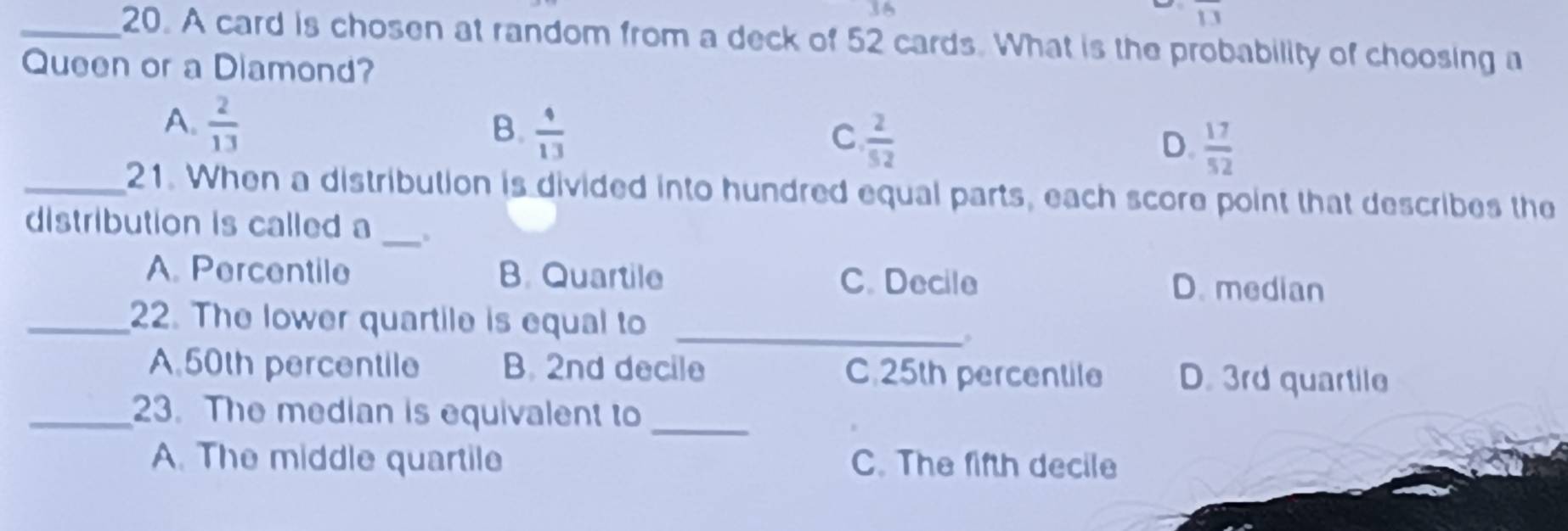 overline IJ
_20. A card is chosen at random from a deck of 52 cards. What is the probability of choosing a
Queen or a Diamond?
A.  2/13 
B.  4/13 
C  2/52 
D.  17/52 
_21. When a distribution is divided into hundred equal parts, each score point that describes the
_
distribution is called a
A. Percentile B. Quartile D. median
C. Decile
_22. The lower quartile is equal to_
。
A 50th percentile B. 2nd decile C. 25th percentile D. 3rd quartile
_23. The median is equivalent to_
A. The middle quartile C. The fifth decile